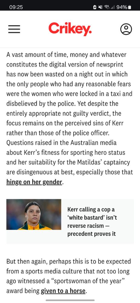 A vast amount of time, money and whatever constitutes the digital version of newsprint has now been wasted on a night out in which the only people who had any reasonable fears were the women who were locked in a taxi and disbelieved by the police. Yet despite the entirely appropriate not guilty verdict, the focus remains on the perceived sins of Kerr rather than those of the police officer. Questions raised in the Australian media about Kerr’s fitness for sporting hero status and her suitability for the Matildas’ captaincy are disingenuous at best, especially those that hinge on her gender.

Kerr calling a cop a ‘white bastard’ isn’t reverse racism — precedent proves it
Kerr calling a cop a ‘white bastard’ isn’t reverse racism — precedent proves it
But then again, perhaps this is to be expected from a sports media culture that not too long ago witnessed a “sportswoman of the year” award being given to a horse. 