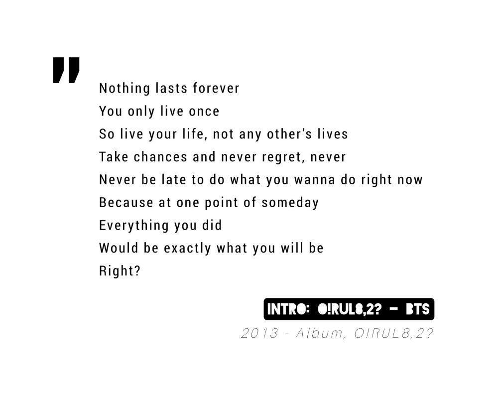 "Nothing last forever. You only live once. So live your life, not any other's lives. Take chances and never regret, never. Never be late to do what you wanna do right now. Because at one point of some day, everything you did, would be exactly what you will be. Right?"