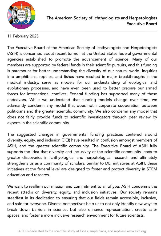 Public Statement on
Recent Attacks on Diversity, Equity, and Inclusion Initiatives

On 10 February 2025, the ASIH Executive Committee voted in support of the following statement:

11 February 2025 

The Executive Board of the American Society of Ichthyologists and Herpetologists (ASIH) is concerned about recent turmoil at the United States federal governmental agencies established to promote the advancement of science. Many of our members are supported by federal funds in their scientific pursuits, and this funding is paramount for better understanding the diversity of our natural world. Inquiries into amphibians, reptiles, and fishes have resulted in major breakthroughs in the medical industry, serve as models for our understanding of ecological and evolutionary processes, and have even been used to better prepare our armed forces for international conflicts. Federal funding has supported many of these endeavors. While we understand that funding models change over time, we adamantly condemn any model that does not incorporate cooperation between politicians and the greater scientific community. We also condemn any model that does not fairly provide funds to scientific investigators through peer review by experts in the scientific community. 

The suggested changes in governmental funding practices centered around diversity, equity, and inclusion (DEI) have resulted in confusion amongst members of ASIH, and the greater scientific community. The Executive Board of ASIH fully supports the idea that diversity and inclusivity of the scientific community leads to greater discoveries in ichthyological and herpetological research and ultimately strengthens us as a community of scholars. Similar to DEI initiatives at ASIH, these initiatives at the federal level are designed to foster and protect diversity in STEM education and research. 

We want to reaffirm our mission and commitment to all of you: ASIH condemns the recent attacks on diversity, equity, and inclusion initia…