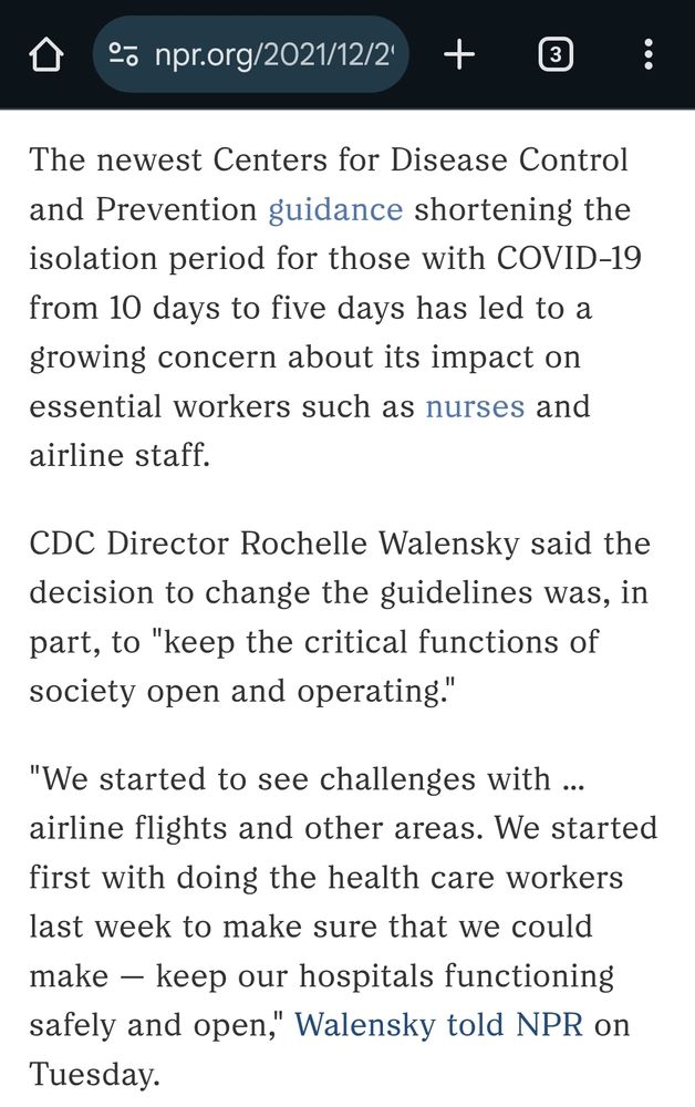 Screenshot from Dec 2021 npr article: 
"The newest Centers for Disease Control and Prevention guidance shortening the isolation period for those with COVID-19 from 10 days to five days has led to a growing concern about its impact on essential workers such as nurses and airline staff.

CDC Director Rochelle Walensky said the decision to change the guidelines was, in part, to "keep the critical functions of society open and operating."

"We started to see challenges with ... airline flights and other areas. We started first with doing the health care workers last week to make sure that we could make — keep our hospitals functioning safely and open," Walensky told NPR on Tuesday."