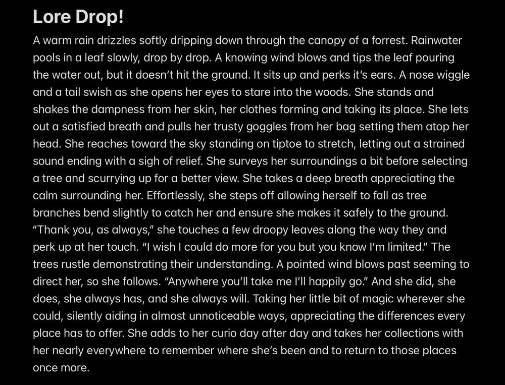a screenshot of text:
Lore Drop!
A warm rain drizzles softly dripping down through the canopy of a forrest. Rainwater pools in a leaf slowly, drop by drop. A knowing wind blows and tips the leaf pouring the water out, but it doesn’t hit the ground. It sits up and perks it’s ears. A nose wiggle and a tail swish as she opens her eyes to stare into the woods. She stands and shakes the dampness from her skin, her clothes forming and taking its place. She lets out a satisfied breath and pulls her trusty goggles from her bag setting them atop her head. She reaches toward the sky standing on tiptoe to stretch, letting out a strained sound ending with a sigh of relief. She surveys her surroundings a bit before selecting a tree and scurrying up for a better view. She takes a deep breath appreciating the calm surrounding her. Effortlessly, she steps off allowing herself to fall as tree branches bend slightly to catch her and ensure she makes it safely to the ground. 
“Thank you, as always,” she touches a few droopy leaves along the way they and perk up at her touch. “I wish I could do more for you but you know I’m limited.” The trees rustle demonstrating their understanding. A pointed wind blows past seeming to direct her, so she follows. “Anywhere you’ll take me I’ll happily go.” And she did, she does, she always has, and she always will. Taking her little bit of magic wherever she could, silently aiding in almost unnoticeable ways, appreciating the differences every place has to offer. She adds to her curio day after day and takes her collections with her nearly everywhere to remember where she’s been and to return to those places once more. 