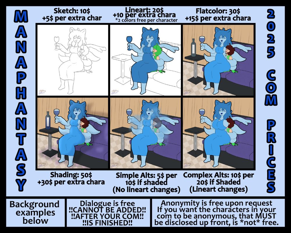 A commission sheet, featuring a drawing done by the artist in various stages of completion. 
Sketches are 10$ for one character, and 5$ per extra character.

Lineart is 20$, with 10 per extra. Additionally, up to two colors can be applied to each character to make each of them pop a bit more. 

Flatcolor is 30$, with 15$ per extra character. 

Shading is set at 50$ with 30$ per extra character.

Alts are on a case-by-case basis, with simple alts (sweat and steam, hypno eyes, etc.) that don't require a lineart change being 5$. However, if the drawing is shaded, this goes up to 10. 

Alts that do require a lineart change are set at 10$, and go up to 20 if shaded.

The sheet mentions that background examples are "below", referring to lower down on the commission sheet. Dialogue is free, but it is stressed that it cannot be added after your commission is considered complete. 

Lastly, being anonymous is free if the commissioner so chooses. However, Manaphantasy does not do private commissions. If you want your characters to remain anonymous, a charge equivalent to a complex alt is added, which is simply to recolor or otherwise alter the characters to keep them from being publicly recognizable. In addition to recoloration, adding or removing accessories and patterns can be done.

Finally, additional information can be found on the commission sheet itself.