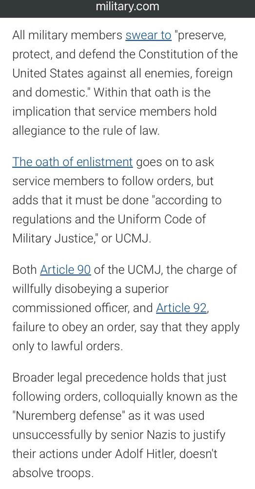 All military members swear to "preserve, protect, and defend the Constitution of the United States against all enemies, foreign and domestic." Within that oath is the implication that service members hold allegiance to the rule of law.

The oath of enlistment goes on to ask service members to follow orders, but adds that it must be done "according to regulations and the Uniform Code of Military Justice," or UCMJ.

Both Article 90 of the UCMJ, the charge of willfully disobeying a superior commissioned officer, and Article 92, failure to obey an order, say that they apply only to lawful orders.

Broader legal precedence holds that just following orders, colloquially known as the "Nuremberg defense" as it was used unsuccessfully by senior Nazis to justify their actions under Adolf Hitler, doesn't absolve troops.