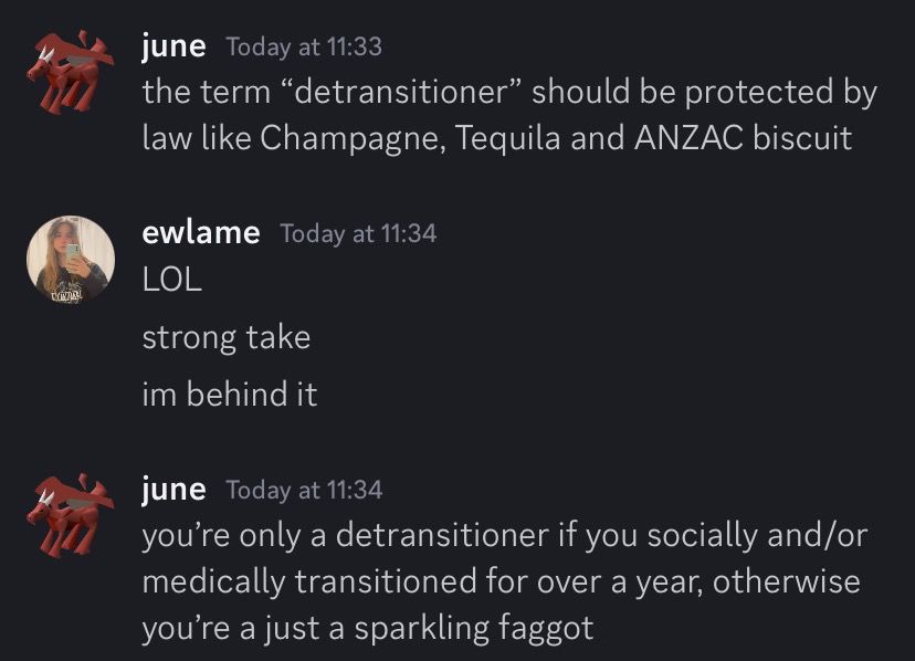 (discord screenshot)
june:
the term "detransitioner" should be protected by law like Champagne, Tequila and ANZAC biscuit
ewlame:
LOL
strong take im behind it
june:
you're only a detransitioner if you socially and/or medically transitioned for over a year, otherwise you're a just a sparkling faggot