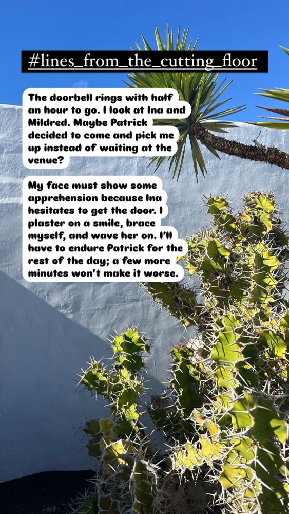 picture of a cactus and a yucca tree in front of a white wall. Black text in white reads: The doorbell rings with half an hour to go. I look at Ina and Mildred. Maybe Patrick decided to come and pick me up instead of waiting at the venue. 
My face must show some apprehension because Ina hesitates to get the door. I plaster on a smile, brace myself, and wave her on. I’ll have to endure Patrick for the rest of the day; a few more minutes won’t make it worse.