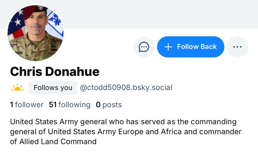 Bio for Bluesky account. The avatar is a photo of a middle aged white man wearing fatigues and a red beret. Very masculine.

Chris Donahue
Follows you @ctodd50908.bsky.social
1 follower 51 following 0 posts
United States Army general who has served as the commanding general of United States Army Europe and Africa and commander of Allied Land Command