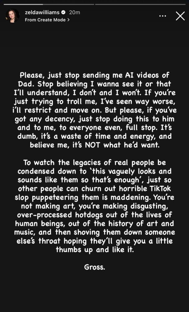 Please, just stop sending me AI videos of Dad. Stop believing I wanna see it or that I'll understand, I don't and I won't. If you're just trying to troll me, I've seen way worse, i'll restrict and move on. But please, if you've got any decency, just stop doing this to him and to me, to everyone even, full stop. It's dumb, it's a waste of time and energy, and believe me, it's NOT what he'd want.

To watch the legacies of real people be condensed down to 'this vaguely looks and sounds like them so that's enough', just so other people can churn out horrible TikTok slop puppeteering them is maddening. You're not making art, you're making disgusting, over-processed hotdogs out of the lives of human beings, out of the history of art and music, and then shoving them down someone else's throat hoping they'll give you a little thumbs up and like it.

Gross.
