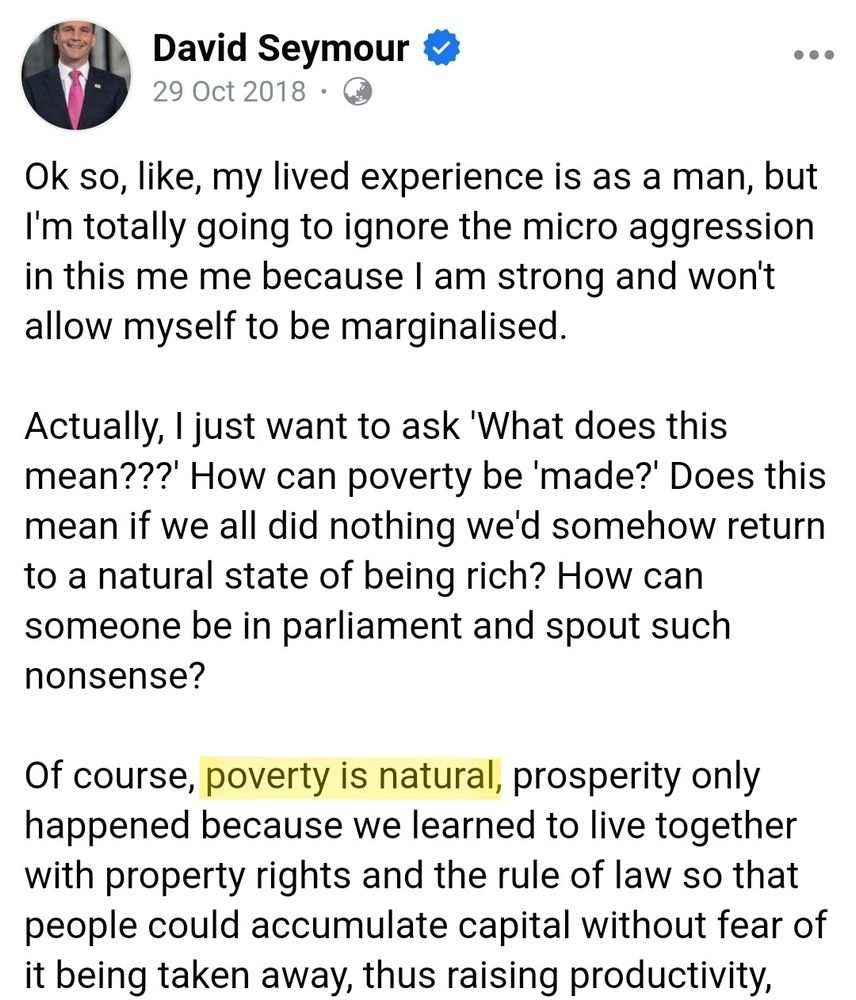 A Facebook post by David Seymour, dated 29 October 2018 which says 

"Ok so, like, my lived experience is as a man, but I’m totally going to ignore the micro aggression in this me me because I am strong and won’t allow myself to be marginalised. Actually, I just want to ask ‘What does this mean???’ How can poverty be ‘made?’ Does this mean if we all did nothing we’d somehow return to a natural state of being rich? How can someone be in parliament and spout such nonsense?

Of course, poverty is natural, prosperity only happened because we learned to live together with property rights and the rule of law so that people could accumulate capital without fear of it being taken away, thus raising productivity," with the words "poverty is natural" highlighted in yellow.