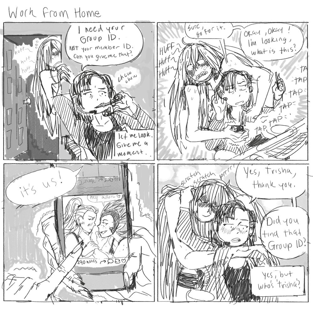 Title: Work from Home
Panel 1: Kimmy is chewing on a pencil and taking a work call as Trisha looks on from the doorway nervously. Kimmy: “I need your Group ID. NOT your member ID. Can you give me that?” Client: “Let me look give me a moment”
Panel 2: Trisha rushes up to Kimmy and taps on her phone a bunch. Kimmy: “Sure, go for it. (Addressing Trisha) Okay, okay. I’m looking! What is this?”
Panel 3: trisha’s phone held in her freaky looking hands shows Catradora fan art on Tumblr. Trisha: “its us!”
Panel 4: Trisha embraces Kimmy, who is scratching her behind her ear. Kimmy: “Yes, Trisha, thank you. (Addressing Client)”Did you find that Group ID?” Client: “Yes, but, who is Trisha?”