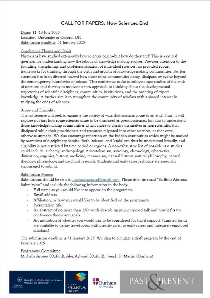 CALL FOR PAPERS: How Sciences End
Dates: 11–13 July 2025
Location: University of Oxford, UK
Submission deadline: 31 January 2025
Conference Theme and Goals
Historians have studied extensively how sciences begin—but how do they end? This is a crucial
question for understanding how the labour of knowledge-making evolves. Previous attention to the
founding, disciplining, and professionalisation of individual sciences has provided robust
frameworks for thinking through the birth and growth of knowledge-making communities. Far less
attention has been directed toward how those same communities decay, dissipate, or evolve beyond
the contemporary boundaries of science. This conference seeks to cultivate case studies of the ends
of sciences, and thereby to motivate a new approach to thinking about the developmental
trajectories of scientific disciplines, communities, institutions, and the ordering of expert
knowledge. A further aim is to strengthen the community of scholars with a shared interest in
studying the ends of sciences.
Submission Process
Submissions should be sent to howsciencesend@gmail.com. Please title the email “SciEnds Abstract
Submission” and include the following information in the body:
- Full name as you would like it to appear on the programme
- Email address
- Affiliation, or how you would like to be identified on the programme
- Presentation title
- An abstract of no more than 250 words describing your proposed talk and how it fits the
conference theme and goals.
- An indication of whether you would like to be considered for travel support. (Limited funds
are available to defray travel costs, with priority given to early career and insecurely employed
scholars.)
The submission deadline is 31 January 2025. We plan to circulate a draft program by the end of
February 2025.
Programme Committee
Michelle Aroney (Oxford), Alex Aylward (Oxford), Joseph D. Martin (Durham)