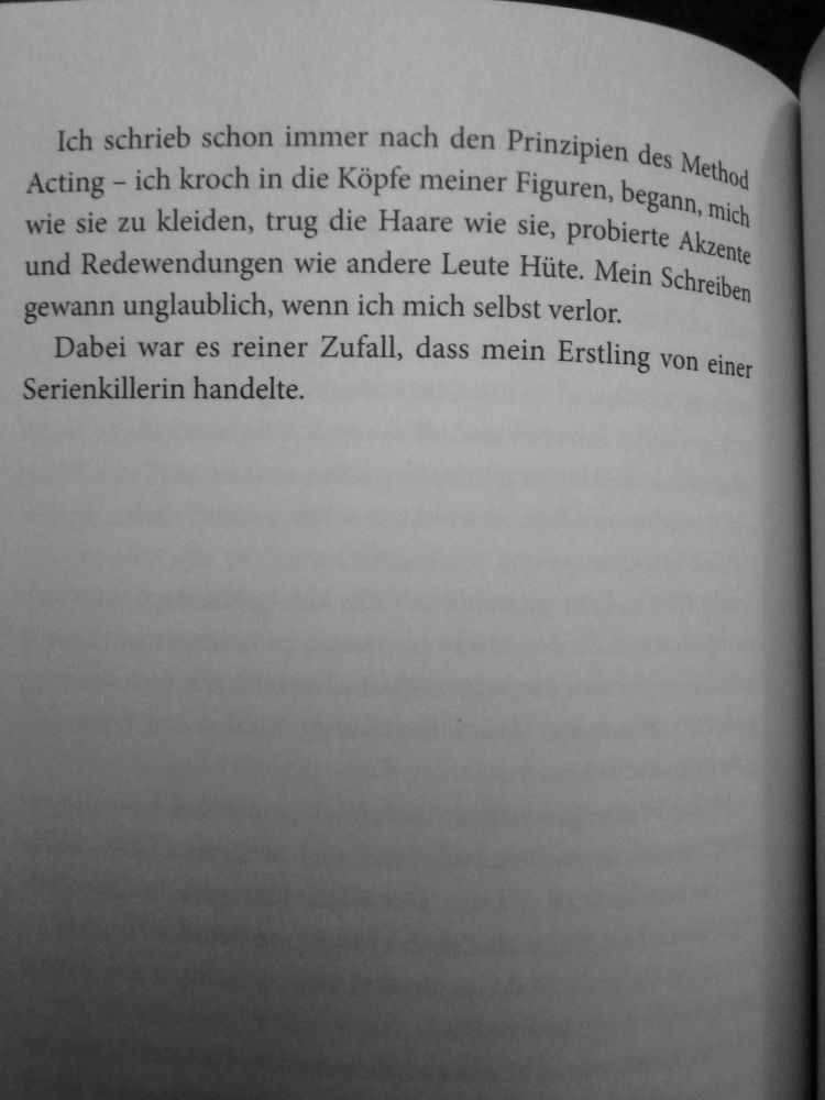 Ich schrieb schon immer nach den Prinzipien des Method Acting – ich kroch in die Köpfe meiner Figuren, begann mich wie sie zu kleiden, trug die Haare wie sie, probierte Akzente und Redewendungen wie andere Leute Hüte. Mein Schreiben gewann unglaublich, wenn ich mich selbst verlor.  
Dabei war es reiner Zufall, dass mein Erstling von einer Serienkillerin handelte. 

[Spoiler aus Ande Pliego]