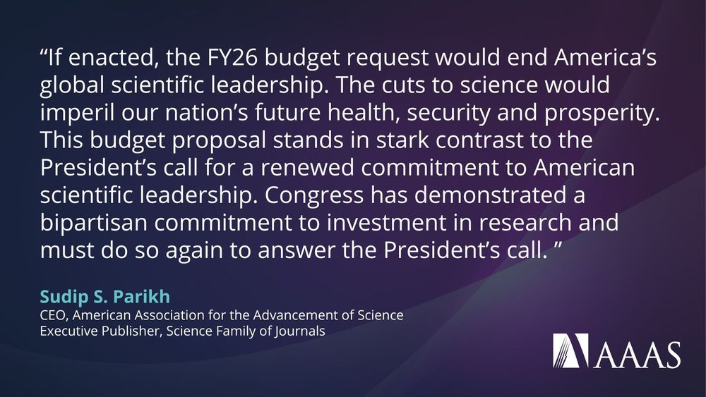  quote on a dark blue and purple background from Sudip S. Parikh, CEO of the American Association for the Advancement of Science (AAAS), criticizing proposed cuts to science funding in the FY26 U.S. federal budget. The quote reads:

“If enacted, the FY26 budget request would end America’s global scientific leadership. The cuts to science would imperil our nation’s future health, security and prosperity. This budget proposal stands in stark contrast to the President’s call for a renewed commitment to American scientific leadership. Congress has demonstrated a bipartisan commitment to investment in research and must do so again to answer the President’s call.”
The quote is attributed to Sudip S. Parikh, CEO of AAAS and Executive Publisher of the Science family of journals. The AAAS logo appears at the bottom right.