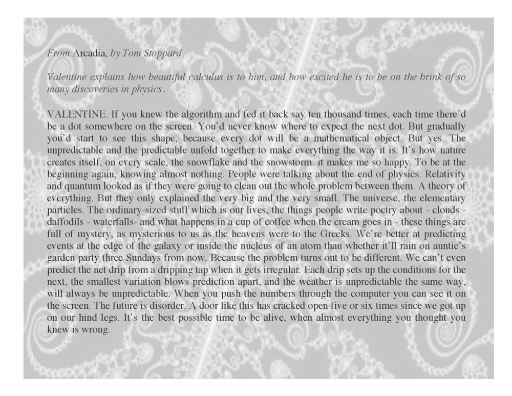 From Arcadia, by Tom Stoppard
Valentine explains how beautiful calculus is to him, and how excited he is to be on the brink of so many discoveries in physics.

VALENTINE. If you knew the algorithm and fed it back say ten thousand times, each time there'd be a dot somewhere on the screen. You'd never know where to expect the next dot. But gradually you'd start to see this shape, because every dot will be a mathematical object. But yes. The unpredictable and the predictable unfold together to make everything the way it is. It's how nature creates itself, on every scale, the snowflake and the snowstorm. it makes me so happy. To be at the beginning again, knowing almost nothing. People were talking about the end of physics. Relativity and quantum looked as if they were going to clean out the whole problem between them. A theory of everything. But they only explained the very big and the very small. The universe, the elementary particles. The ordinary-sized stuff which is our lives, the things people write poetry about - clouds - daffodils - waterfalls- and what happens in a cup of coffee when the cream goes in - these things are full of mystery, as mysterious to us as the heavens were to the Greeks. We're better at predicting events at the edge of the galaxy or inside the nucleus of an atom than whether it'll rain on auntie's garden party three Sundays from now. Because the problem turns out to be different. We can't even predict the net drip from a dripping tap when it gets irregular. Each drip sets up the conditions for the next, the smallest variation blows prediction apart, and the weather is unpredictable the same way, will always be unpredictable. When you push the numbers through the computer you can see it on the screen. The future is disorder. A door like this has cracked open five or six times since we got up on our hind legs. It's the best possible time to be alive, when almost everything you thought you knew is wrong.