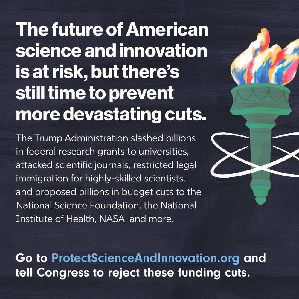 Alt Text:

A graphic with a dark blue textured background features bold white text that reads:
“The future of American science and innovation is at risk, but there’s still time to prevent more devastating cuts.”

Below that, smaller white text says:
“The Trump Administration slashed billions in federal research grants to universities, attacked scientific journals, restricted legal immigration for highly-skilled scientists, and proposed billions in budget cuts to the National Science Foundation, the National Institute of Health, NASA, and more.”

At the bottom, white text with a call to action reads:
“Go to ProtectScienceAndInnovation.org and tell Congress to reject these funding cuts.”

To the right is a stylized illustration of the torch from the Statue of Liberty with multicolored flames, overlaid by white atomic orbit lines.
