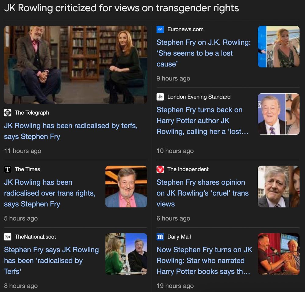 JK Rowling criticized for views on transgender rights
The Telegraph JK Rowling has been radicalised by terfs,
says Stephen Fry
11 hours ago
T, The Times JK Rowling has been radicalised over trans rights,
says Stephen Fry
5 hours ago
TheNational.scot Stephen Fry says JK Rowling has been 'radicalised by
Terfs'
8 hours ago
Euronews.com
Stephen Fry on J.K. Rowling: 'She seems to be a lost
cause'
9 hours ago
London Evening Standard
Stephen Fry turns back on
Harry Potter author JK
Rowling, calling her a 'lost...
10 hours ago
The Independent Stephen Fry shares opinion on JK Rowling's 'cruel' trans
views
6 hours ago
Daily Mail
Now Stephen Fry turns on JK
Rowling: Star who narrated
Harry Potter books says th...
19 hours ago