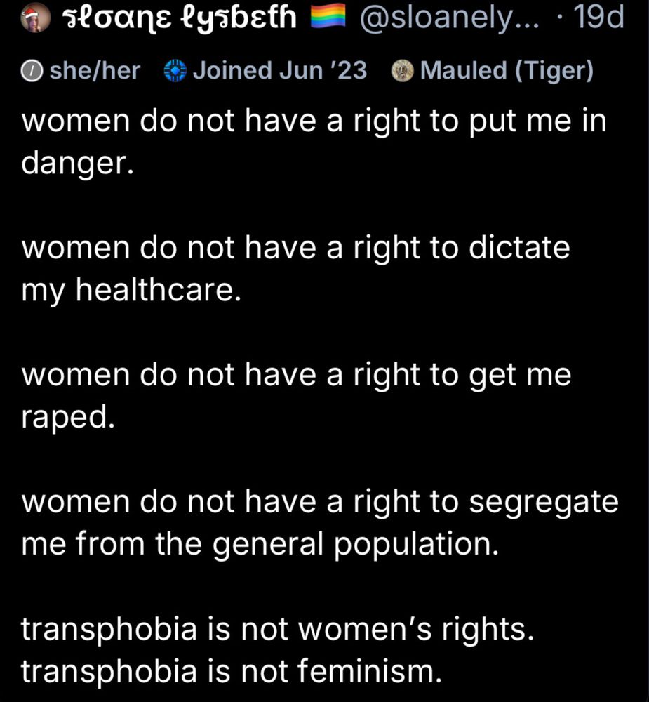 sloane lysbeth @sloanely... • 19d

women do not have a right to put me in danger.

women do not have a right to dictate my healthcare

women do not have a right to get me raped.

women do not have a right to segregate me from the general population.

transphobia is not women's rights. 

transphobia is not feminism.