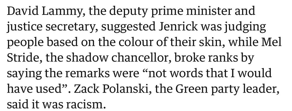 David Lammy, the deputy prime minister and justice secretary, suggested Jenrick was judging people based on the colour of their skin, while Mel Stride, the shadow chancellor, broke ranks by saying the remarks were "not words that I would have used". Zack Polanski, the Green party leader, said it was racism.