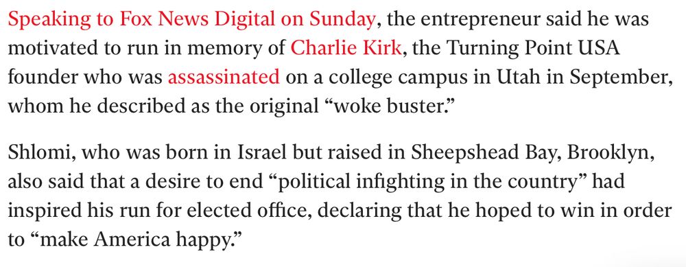 Speaking to Fox News Digital on Sunday, the entrepreneur said he was motivated to run in memory of Charlie Kirk, the Turning Point USA founder who was assassinated on a college campus in Utah in September,
whom he described as the original "woke buster." Shlomi, who was born in Israel but raised in Sheepshead Bay, Brooklyn, also said that a desire to end "political infighting in the country" had inspired his run for elected office, declaring that he hoped to win in order
to "make America happy."