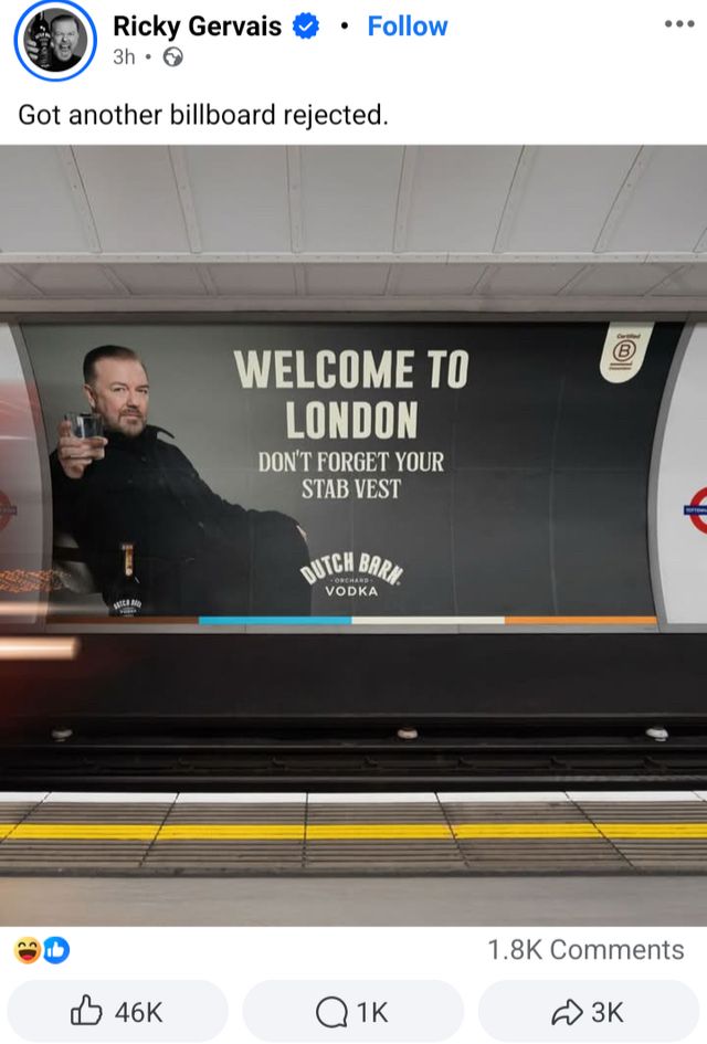 an instagram post by ricky gervais. 

Ricky Gervais 3h 

Got another billboard rejected.

(attached image)
it’s a mock up of a billboard on the london tube. ricky is sat in a chair holding a glass of the shit vodka he owns. the text: 

WELCOME TO LONDON
DON'T FORGET YOUR STAB VEST

DUTCH BARN VODKA