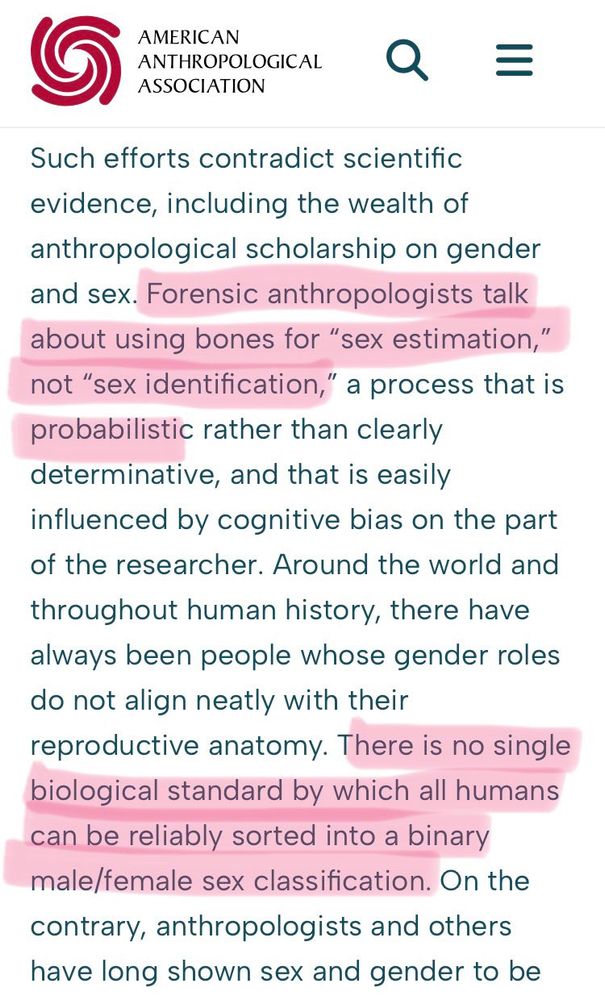 AMERICAN ANTHROPOLOGICAL ASSOCIATION

Such efforts contradict scientific evidence, including the wealth of anthropological scholarship on gender and sex. Forensic anthropologists talk about using bones for "sex estimation," not "sex identification," a process that is probabilistic rather than clearly determinative, and that is easily influenced by cognitive bias on the part of the researcher. Around the world and throughout human history, there have always been people whose gender roles do not align neatly with their reproductive anatomy. There is no single biological standard by which all humans can be reliably sorted into a binary male/female sex classification. On the contrary, anthropologists and others have long shown sex and gender to be