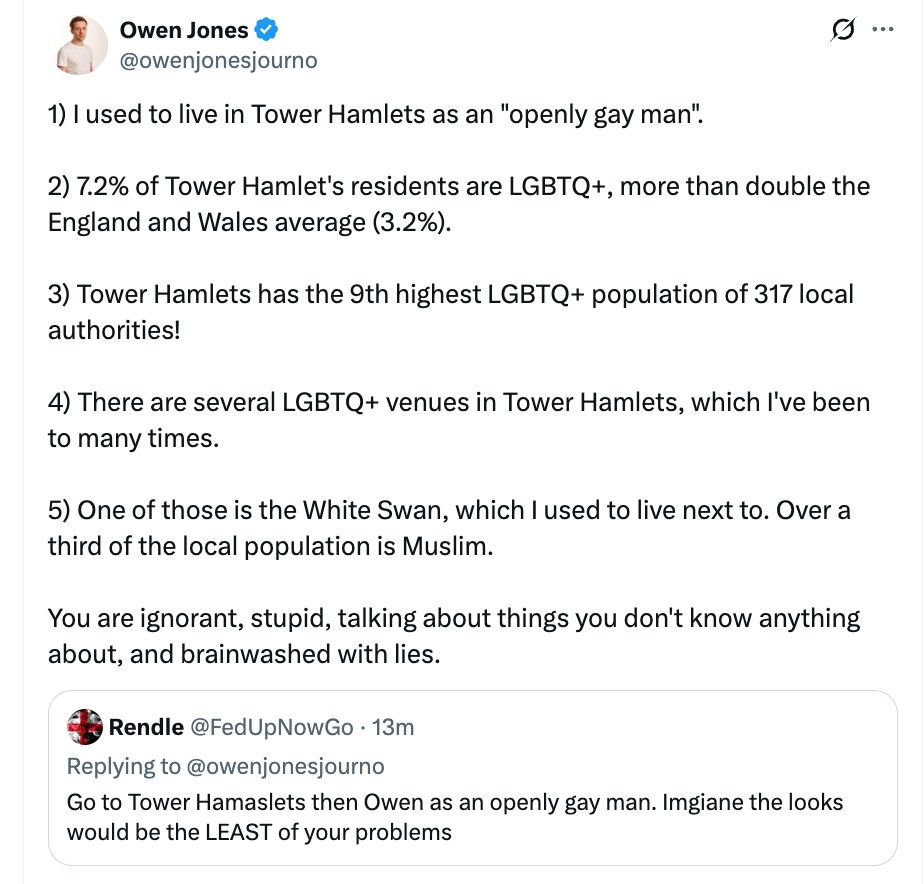 Rendle @FedUpNowGo • 13m
Replying to @owenjonesjourno
Go to Tower Hamaslets then Owen as an openly gay man. Imgiane the looks would be the LEAST of your problems

Owen Jones v @owenjonesjourno
1) I used to live in Tower Hamlets as an "openly gay man".
2) 7.2% of Tower Hamlet's residents are LGBTQ+, more than double the England and Wales average (3.2%).
3) Tower Hamlets has the 9th highest LGBTQ+ population of 317 local authorities!
4) There are several LGBTQ+ venues in Tower Hamlets, which I've been to many times.
5) One of those is the White Swan, which I used to live next to. Over a third of the local population is Muslim.
You are ignorant, stupid, talking about things you don't know anything about, and brainwashed with lies.