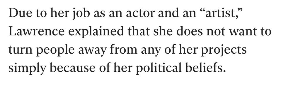 
Due to her job as an actor and an "artist,"

Lawrence explained that she does not want to

turn people away from any of her projects

simply because of her political beliefs.