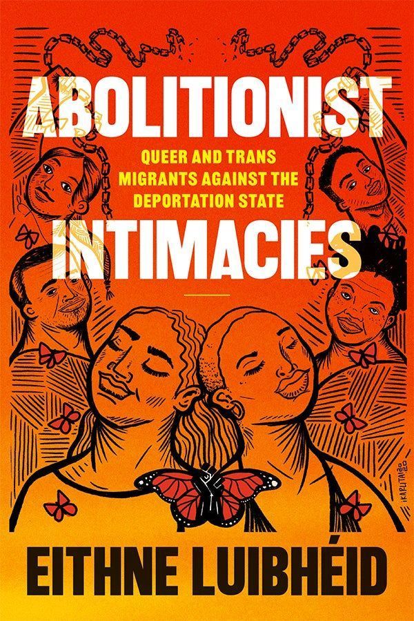 Cover of Abolitionist Intimacies: Queer and Trans Migrants Against the Deportation State by Eithne Luibheid. Features art by Karla Ross. The gradient background transitions from red-orange to golden-yellow. Surrounding the title text are illustrations of people in a wreath-like formation. The figures share edge-lines, which emphasizes their interconnectedness. At the top of the composition, two individuals hold broken chains above their heads. Small orange butterflies flutter among the people. At the bottom center of the composition, a monarch butterfly with a Black power fist in between its wings serves as a striking focal point. 