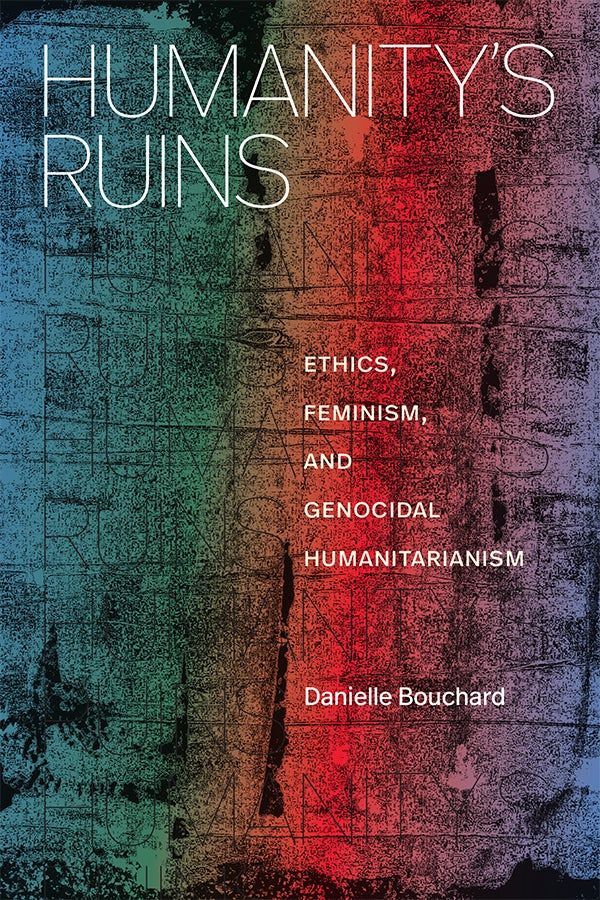 Cover of Humanity′s Ruins: Ethics, Feminism, and Genocidal Humanitarianism by Danielle Bouchard. Cover of Humanity’s Ruins: Ethics, Feminism, and Genocidal Humanitarianism by Danielle Bouchard. The design features colorful, abstract, and gritty artwork overlaid with faint, repeated black text reading “humanity’s ruins” on a rainbow gradient. The title appears in thin white sans-serif type in the upper left corner. 