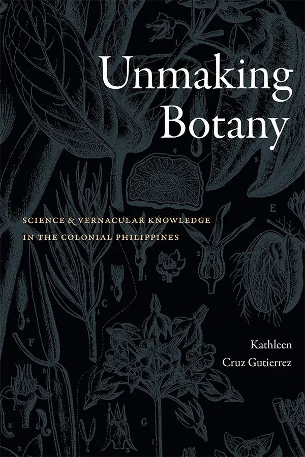 Cover of Unmaking Botany: Science and Vernacular Knowledge in the Colonial Philippines by Kathleen Cruz Gutierrez. The cover features a black background overlaid with botanical sketches of various species in a dark gray. The bright white of the title text stands out against the dark background elements.  