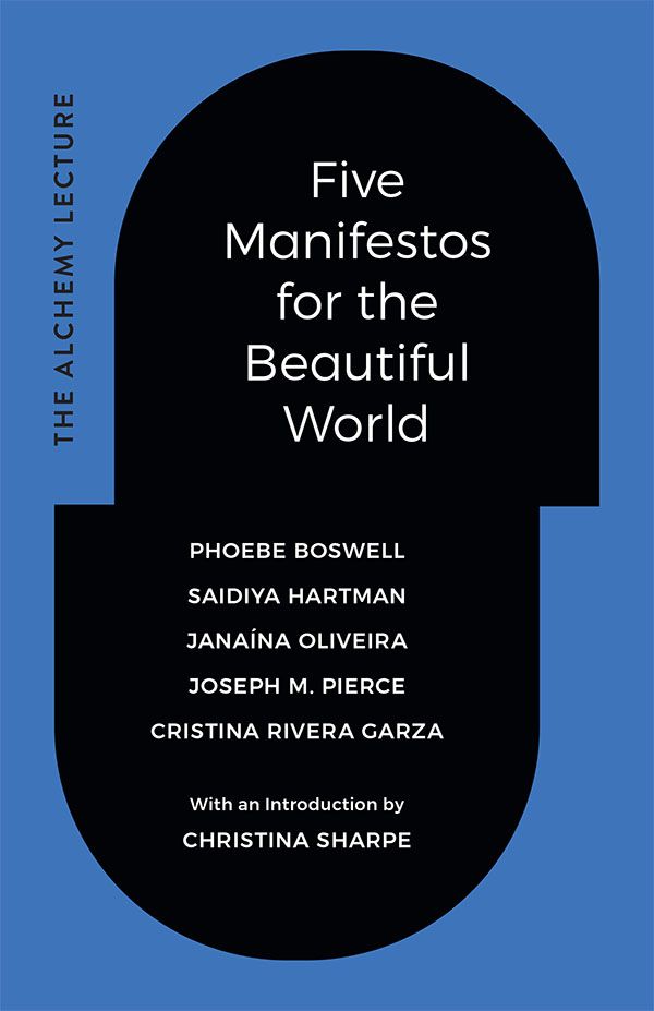 Cover of Five Manifestos for the Beautiful World by Phoebe Boswell, Saidiya Hartman, Janaína Oliveira, Joseph M. Pierce, and Cristina Rivera Garza. With an introduction by Christina Sharpe. The title and authors are in a black capsule shape, surrounded by blue, that is slightly offset in the middle. On the left side the words The Alchemy Lecture appear vertically.