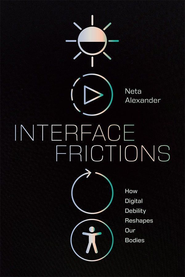 Cover of Interface Frictions: How Digital Debility Reshapes Our Bodies by Neta Alexander. The background is black with iridescent pastel graphics and text. Four digital interface icons appear vertically: a sun symbol, a play button, a circular arrow, and an accessibility figure with outstretched arms. The title is placed centrally in a thin, sans serif font, with the author’s name to the right of the icons.