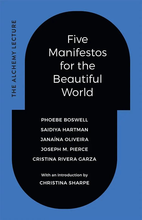Cover of Five Manifestos for the Beautiful World by Phoebe Boswell, Saidiya Hartman, Janaína Oliveira, Joseph M. Pierce, and Cristina Rivera Garza. With an introduction by Christina Sharpe. The title and authors are in a black capsule shape, surrounded by blue, that is slightly offset in the middle. On the left side the words The Alchemy Lecture appear vertically.