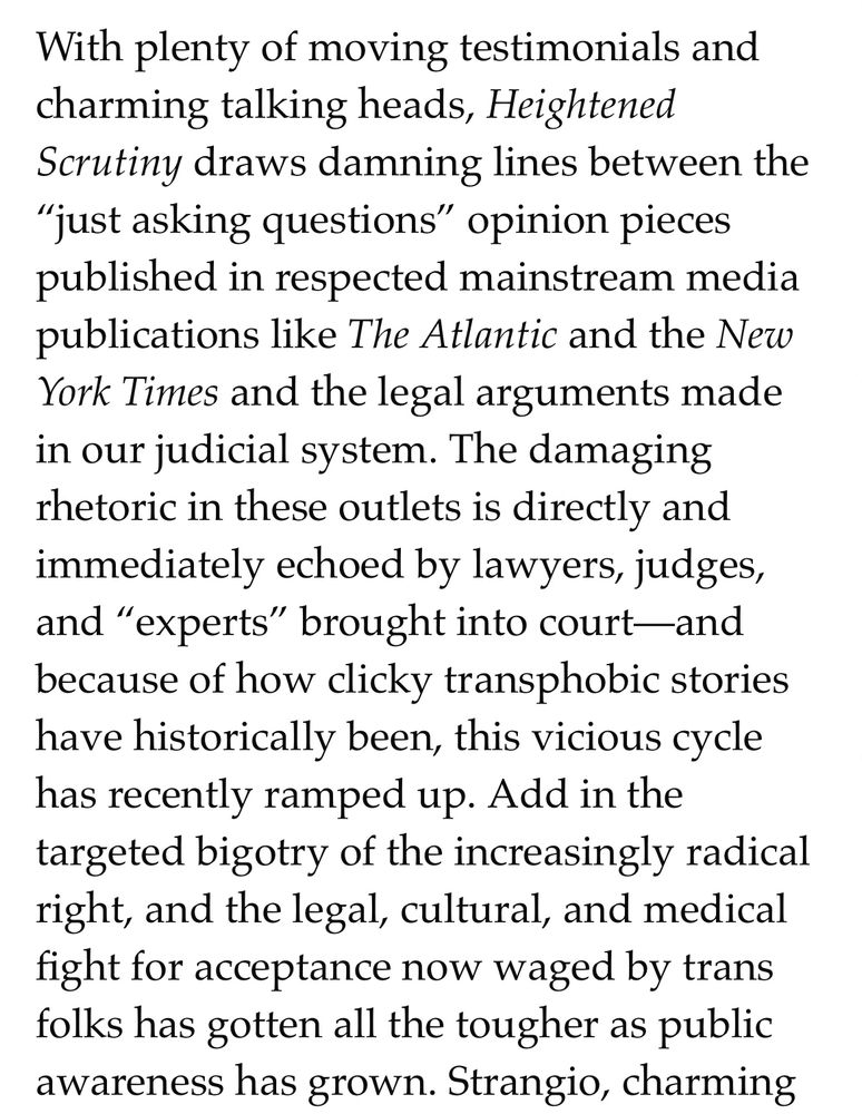 With plenty of moving testimonials and charming talking heads, Heightened Scrutiny draws damning lines between the “just asking questions” opinion pieces published in respected mainstream media publications like The Atlantic and the New York Times and the legal arguments made in our judicial system. The damaging rhetoric in these outlets is directly and immediately echoed by lawyers, judges, and “experts” brought into court—and because of how clicky transphobic stories have historically been, this vicious cycle has recently ramped up. Add in the targeted bigotry of the increasingly radical right, and the legal, cultural, and medical fight for acceptance now waged by trans folks has gotten all the tougher as public awareness has grown.
