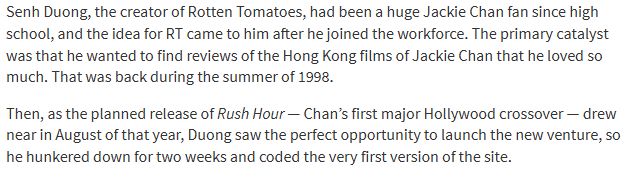 Senh Duong, the creator of Rotten Tomatoes, had been a huge Jackie Chan fan since high school, and the idea for RT came to him after he joined the workforce. The primary catalyst was that he wanted to find reviews of the Hong Kong films of Jackie Chan that he loved so much. That was back during the summer of 1998.

Then, as the planned release of Rush Hour — Chan’s first major Hollywood crossover — drew near in August of that year, Duong saw the perfect opportunity to launch the new venture, so he hunkered down for two weeks and coded the very first version of the site.