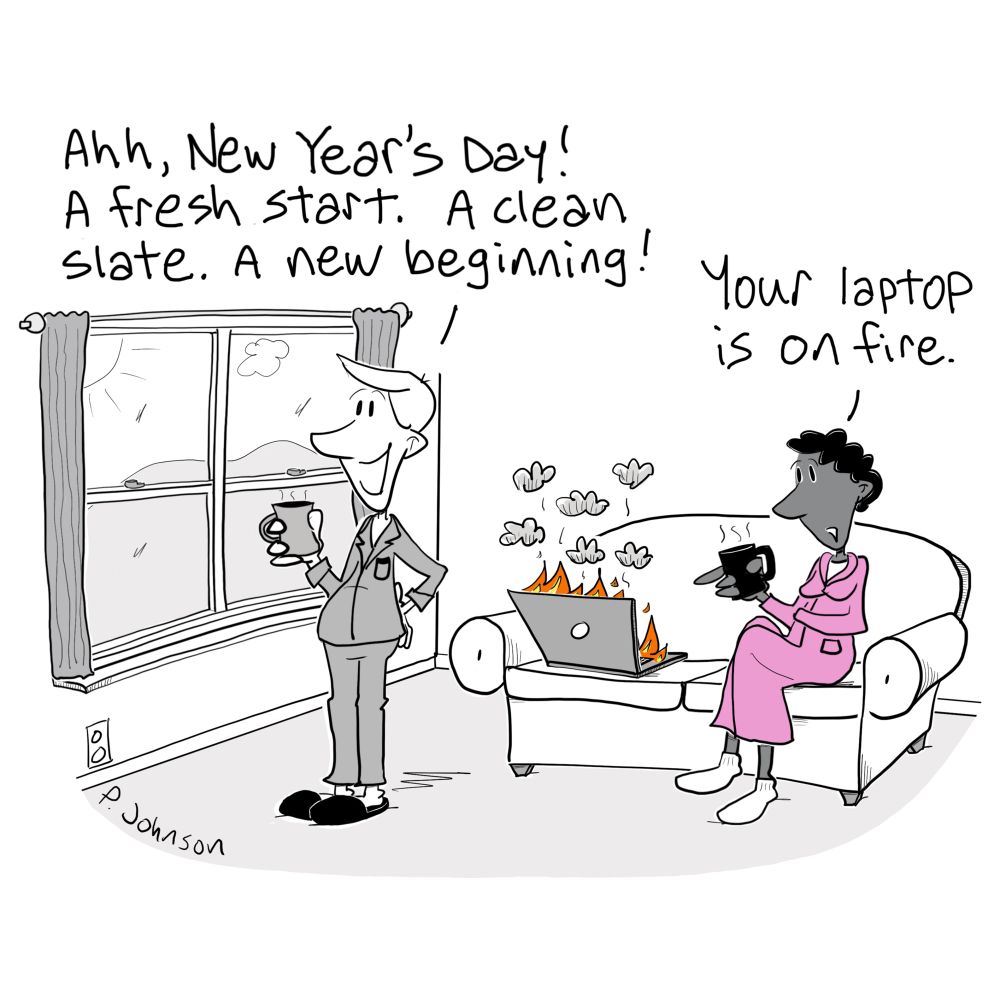 Cartoon of a man wearing pajamas standing in a living room looking out the window. He says Ahh, New Year's day. A fresh start. A clean slate. A new beginning. Behind him is a woman wearing a robe sitting on a couch. She is pointing to a laptop on the couch next to her. Flames and smoke are coming out of the laptop. She says Your laptop is on fire.
