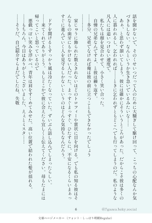 話を聞かないで、そのくせいつだって人のために大騒ぎして駆け回って、こっちの心配なんか気づきもしない。なんというか生き急いでいるみたいな……
　あぁ、と思わず頷いてしまう。彼には確かにそういうところがあった。だからこそ彼は多くの人に慕われるし、乞われれば――ときに乞われずともどこへでも行ってしまうのだ。私のような凡人には追いつけない速度で。
　私たちは顔を見合わせて、小さく笑い合った。
　自慢の兄弟なんですよ、と彼は繰り返す。
――多分、兄弟でなければ俺は彼の前に立つこともできなかったでしょう
――……
　家じゅうに飾られた数えきれないほどのトロフィーや賞状に目を向ける。でも私の知る彼はそんなもの歯牙にもかけない人だった。まっすぐまっすぐ、ひたすらに、不安になるくらいまぁっすぐに進んでいく人を見守るしかないというのはどんな気持ちなんだろう。

　ドアを開けるとすっかり風は冷たくなっていた。ずいぶん話し込んでしまったらしい。
――来てくれてありがとう。もしどこかで彼に会えたら宜しくと伝えてください。母もたまには帰ってこいと怒っているので
　悪戯っぽい笑みを浮かべ、青年は肩をすくめてみせた。高い位置で結われた髪が揺れる。
――もちろん。今日はありがとうございました、えぇとミスタ……
――そうだ、自己紹介すらまだでしたね、失敬
