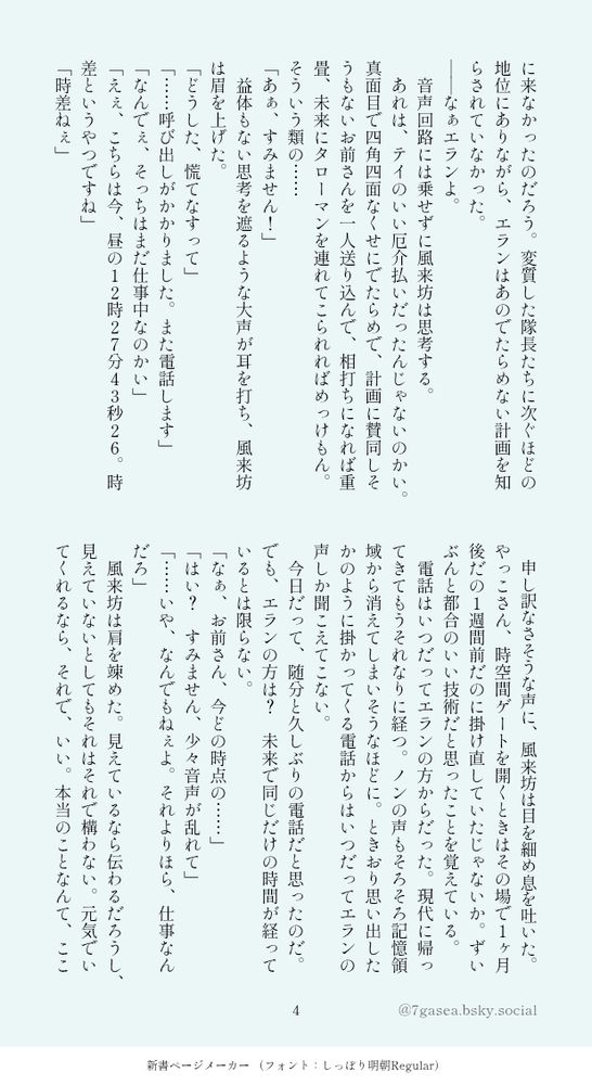に来なかったのだろう。変質した隊長たちに次ぐほどの地位にありながら、エランはあのでたらめない計画を知らされていなかった。
――なぁエランよ。
　音声回路には乗せずに風来坊は思考する。
　あれは、テイのいい厄介払いだったんじゃないのかい。真面目で四角四面なくせにでたらめで、計画に賛同しそうもないお前さんを一人送り込んで、相打ちになれば重畳、未来にタローマンを連れてこられればめっけもん。そういう類の……
「あぁ、すみません！」
　益体もない思考を遮るような大声が耳を打ち、風来坊は眉を上げた。
「どうした、慌てなすって」
「……呼び出しがかかりました。また電話します」
「なんでぇ、そっちはまだ仕事中なのかい」
「えぇ、こちらは今、昼の１２時２７分４３秒２６。時差というやつですね」
「時差ねぇ」
　申し訳なさそうな声に、風来坊は目を細め息を吐いた。やっこさん、時空間ゲートを開くときはその場で１ヶ月後だの１週間前だのに掛け直していたじゃないか。ずいぶんと都合のいい技術だと思ったことを覚えている。
　電話はいつだってエランの方からだった。現代に帰ってきてもうそれなりに経つ。ノンの声もそろそろ記憶領域から消えてしまいそうなほどに。ときおり思い出したかのように掛かってくる電話からはいつだってエランの声しか聞こえてこない。
　今日だって、随分と久しぶりの電話だと思ったのだ。でも、エランの方は？　未来で同じだけの時間が経っているとは限らない。
「なぁ、お前さん、今どの時点の……」
「はい？　すみません、少々音声が乱れて」
「……いや、なんでもねぇよ。それよりほら、仕事なんだろ」
　風来坊は肩を竦めた。見えているなら伝わるだろうし、見えていないとしてもそれはそれで構わない。元気でいてくれるなら、それで、いい。本当のことなんて、ここ