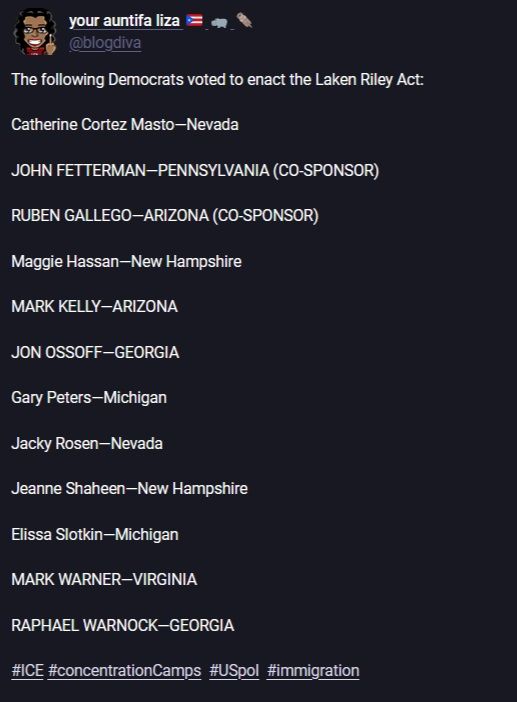 text of a post by "your auntifa liza" @blogdiva on mastodon, saying "the following Democrats voted to enact the Laken Riley Act: Catherine Cortez Masto--Nevada JOHN FETTERMAN--PENNSYLVANIA (CO-SPONSOR) RUBEN GALLEGO--ARIZONA (CO-SPONSOR) Maggie Hassan--New Hampshire MARK KELLY--ARIZONA JON OSSOFF--GEORGIA Gary Peters--Michigan Jacky Rosen--Nevada Jeanne Shaheen--New Hampshire Elissa Slotkin--Michigan MARK WARNER--VIRGINIA RAPHAEL WARNOCK--GEORGIA #ICE #ConcentrationCamps #USpol #immigration"