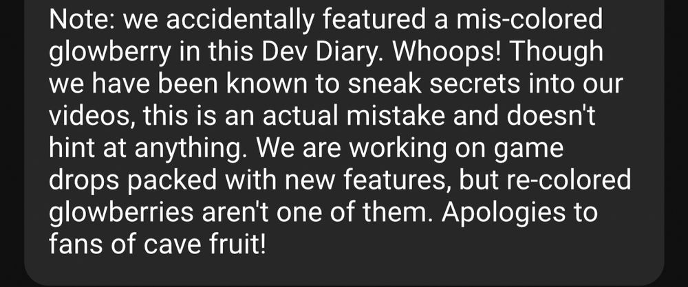 Note: we accidentally featured a mis-colored glowberry in this Dev Diary. Whoops! Though we have been known to sneak secrets into our videos, this is an actual mistake and doesn't hint at anything. We are working on game drops packed with new features, but re-colored glowberries aren't one of them. Apologies to fans of cave fruit!