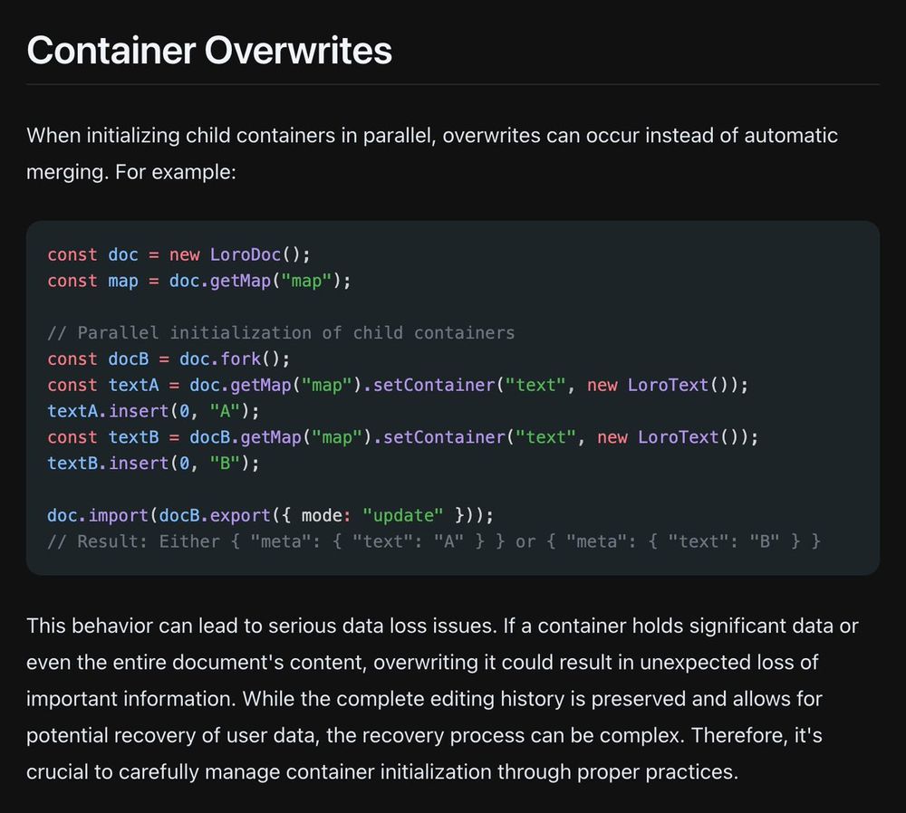 Container Overwrites
When initializing child containers in parallel, overwrites can occur instead of automatic merging. For example:

const doc = new LoroDoc();
const map = doc.getMap("map");
 
// Parallel initialization of child containers
const docB = doc.fork();
const textA = doc.getMap("map").setContainer("text", new LoroText());
textA.insert(0, "A");
const textB = docB.getMap("map").setContainer("text", new LoroText());
textB.insert(0, "B");
 
doc.import(docB.export({ mode: "update" }));
// Result: Either { "meta": { "text": "A" } } or { "meta": { "text": "B" } }
This behavior can lead to serious data loss issues. If a container holds significant data or even the entire document's content, overwriting it could result in unexpected loss of important information. While the complete editing history is preserved and allows for potential recovery of user data, the recovery process can be complex. 