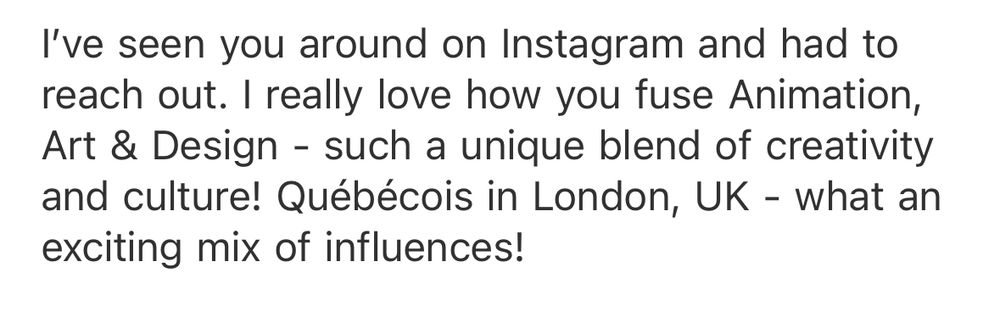 I've seen you around on Instagram and had to reach out. I really love how you fuse Animation, Art & Design - such a unique blend of creativity and culture! Québécois in London, UK - what an exciting mix of influences!