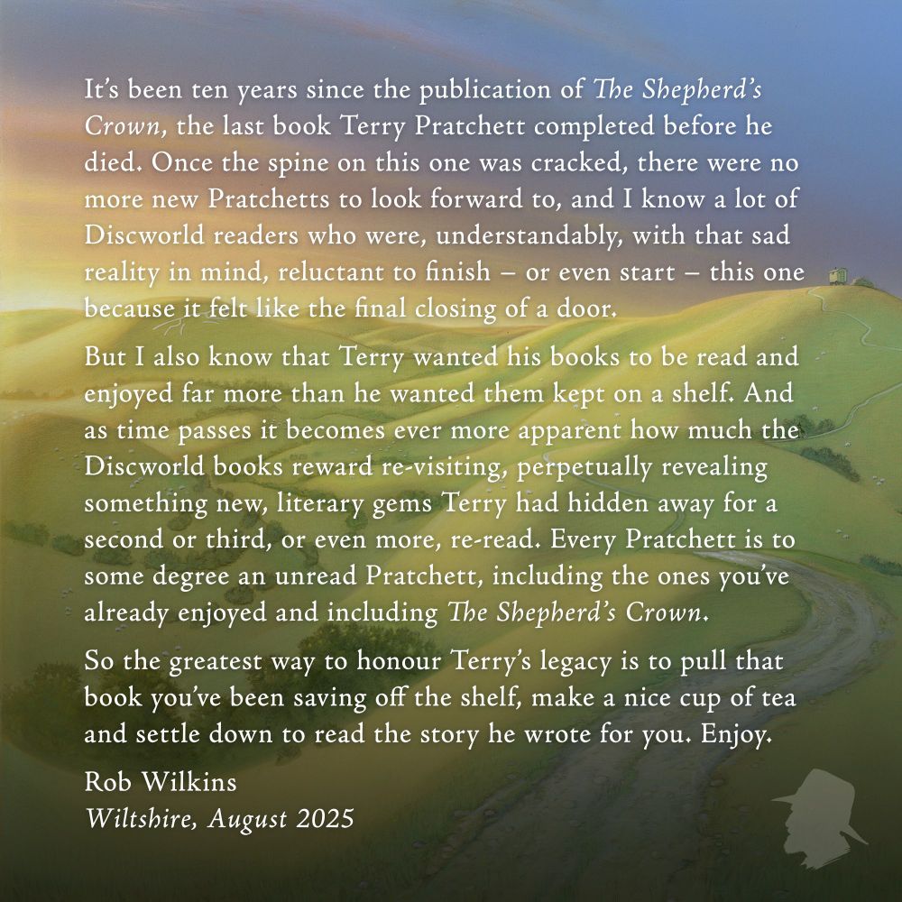 It’s been ten years since the publication of The Shepherd’s Crown, the last book Terry Pratchett completed before he died. Once the spine on this one was cracked, there were no more new Pratchetts to look forward to, and I know a lot of Discworld readers who were, understandably, with that sad reality in mind, reluctant to finish - or even start - this one because it felt like the final closing of a door. But I also know that Terry wanted his books to be read and enjoyed far more than he wanted them kept on a shelf. And as time passes it becomes ever more apparent how much the Discworld books reward re-visiting, perpetually revealing something new, literary gems Terry had hidden away for a second or third, or even more, re-read. Every Pratchett is to some degree an unread Pratchett, including the ones you’ve already enjoyed and including The Shepherd’s Crown. So the greatest way to honour Terry’s legacy is to pull that book you’ve been saving off the shelf, make a nice cup of tea and settle down to read the story he wrote for you. Enjoy. Rob Wilkins Wiltshire, August 2025