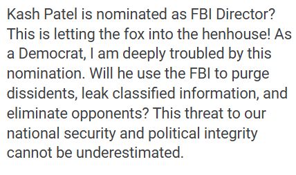 Kash Patel is nominated as FBI Director? This is letting the fox into the henhouse! As a Democrat, I am deeply troubled by this nomination. Will he use the FBI to purge dissidents, leak classified information, and eliminate opponents? This threat to our national security and political integrity cannot be underestimated.