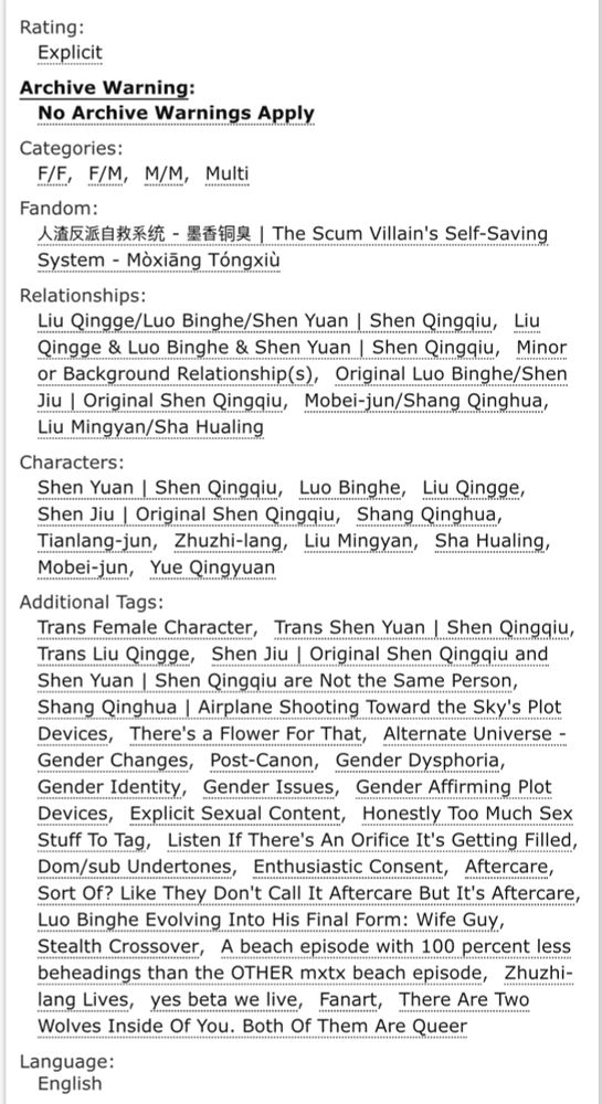 Rating:
Explicit
Archive Warning:
No Archive Warnings Apply
Categories:
F/FF/MM/MMulti
Fandom:
人渣反派自救系统 - 墨香铜臭 | The Scum Villain's Self-Saving System - Mòxiāng Tóngxiù
Relationships:
Liu Qingge/Luo Binghe/Shen Yuan | Shen QingqiuLiu Qingge & Luo Binghe & Shen Yuan | Shen QingqiuMinor or Background Relationship(s)Original Luo Binghe/Shen Jiu | Original Shen QingqiuMobei-jun/Shang QinghuaLiu Mingyan/Sha Hualing
Characters:
Shen Yuan | Shen QingqiuLuo BingheLiu QinggeShen Jiu | Original Shen QingqiuShang QinghuaTianlang-junZhuzhi-langLiu MingyanSha HualingMobei-junYue Qingyuan
Additional Tags:
Trans Female CharacterTrans Shen Yuan | Shen QingqiuTrans Liu QinggeShen Jiu | Original Shen Qingqiu and Shen Yuan | Shen Qingqiu are Not the Same PersonShang Qinghua | Airplane Shooting Toward the Sky's Plot DevicesThere's a Flower For ThatAlternate Universe - Gender ChangesPost-CanonGender DysphoriaGender IdentityGender IssuesGender Affirming Plot DevicesExplicit Sexual ContentHonestly Too Much Sex Stuff To TagListen If There's An Orifice It's Getting FilledDom/sub UndertonesEnthusiastic ConsentAftercareSort Of? Like They Don't Call It Aftercare But It's AftercareLuo Binghe Evolving Into His Final Form: Wife GuyStealth CrossoverA beach episode with 100 percent less beheadings than the OTHER mxtx beach episodeZhuzhi-lang Livesyes beta we liveFanartThere Are Two Wolves Inside Of You. Both Of Them Are Queer
Language:
English