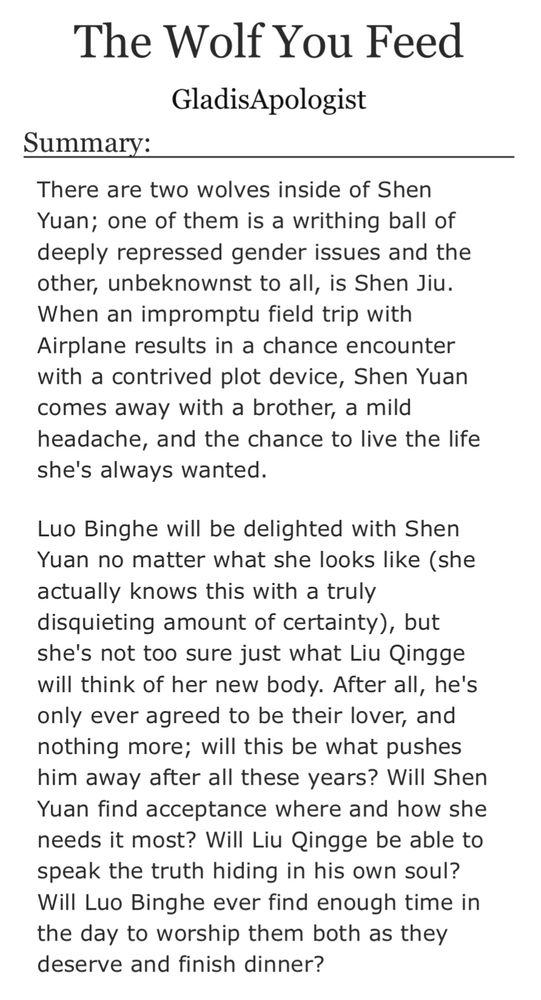 There are two wolves inside of Shen Yuan; one of them is a writhing ball of deeply repressed gender issues and the other, unbeknownst to all, is Shen Jiu. When an impromptu field trip with Airplane results in a chance encounter with a contrived plot device, Shen Yuan comes away with a brother, a mild headache, and the chance to live the life she's always wanted.

Luo Binghe will be delighted with Shen Yuan no matter what she looks like (she actually knows this with a truly disquieting amount of certainty), but she's not too sure just what Liu Qingge will think of her new body. After all, he's only ever agreed to be their lover, and nothing more; will this be what pushes him away after all these years? Will Shen Yuan find acceptance where and how she needs it most? Will Liu Qingge be able to speak the truth hiding in his own soul? Will Luo Binghe ever find enough time in the day to worship them both as they deserve and finish dinner?