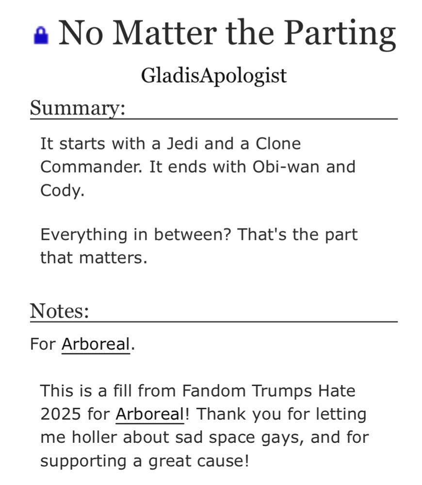 No Matter the Parting
GladisApologist

Summary:

It starts with a Jedi and a Clone Commander. It ends with Obi-wan and Cody.

Everything in between? That's the part that matters.
Notes:

For Arboreal.
This is a fill from Fandom Trumps Hate 2025 for Arboreal! Thank you for letting me holler about sad space gays, and for supporting a great cause!