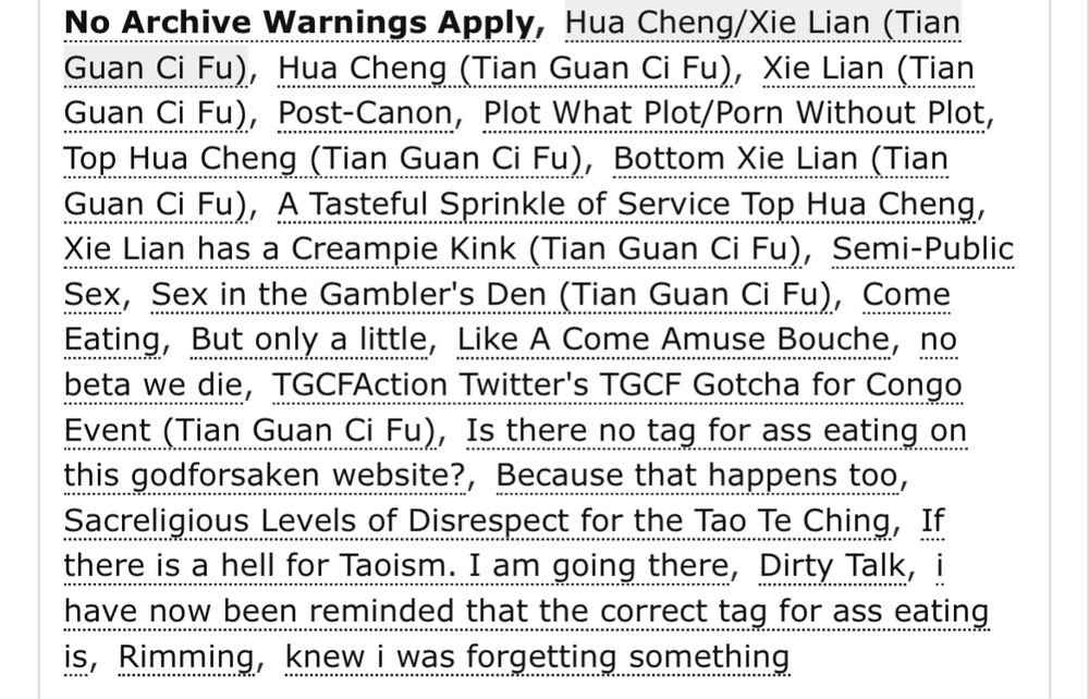 o Archive Warnings ApplyHua Cheng/Xie Lian (Tian Guan Ci Fu)Hua Cheng (Tian Guan Ci Fu) Xie Lian (Tian Guan Ci Fu)Post-Canon Plot What Plot/Porn Without Plot Top Hua Cheng (Tian Guan Ci Fu) Bottom Xie Lian (Tian Guan Ci Fu) A Tasteful Sprinkle of Service Top Hua Cheng Xie Lian has a Creampie Kink (Tian Guan Ci Fu) Semi-Public Sex Sex in the Gambler's Den (Tian Guan Ci Fu) Come Eating But only a little Like A Come Amuse Bouche no beta we die TGCFAction Twitter's TGCF Gotcha for Congo Event (Tian Guan Ci Fu) Is there no tag for ass eating on this godforsaken website? Because that happens too Sacreligious Levels of Disrespect for the Tao Te Ching If there is a hell for Taoism. I am going there Dirty Talk i have now been reminded that the correct tag for ass eating is Rimming knew i was forgetting something