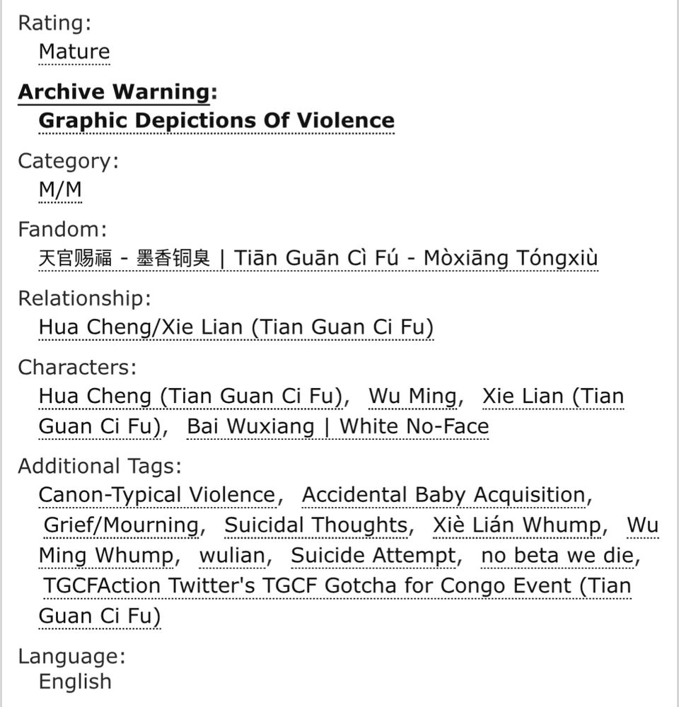 Rating:
Mature
Archive Warning:
Graphic Depictions Of Violence
Category:
M/M
Fandom:
天官赐福 - 墨香铜臭 | Tiān Guān Cì Fú - Mòxiāng Tóngxiù
Relationship:
Hua Cheng/Xie Lian (Tian Guan Ci Fu)
Characters:
Hua Cheng (Tian Guan Ci Fu)Wu MingXie Lian (Tian Guan Ci Fu)Bai Wuxiang | White No-Face
Additional Tags:
Canon-Typical ViolenceAccidental Baby AcquisitionGrief/MourningSuicidal ThoughtsXiè Lián WhumpWu Ming WhumpwulianSuicide Attemptno beta we dieTGCFAction Twitter's TGCF Gotcha for Congo Event (Tian Guan Ci Fu)
Language:
English