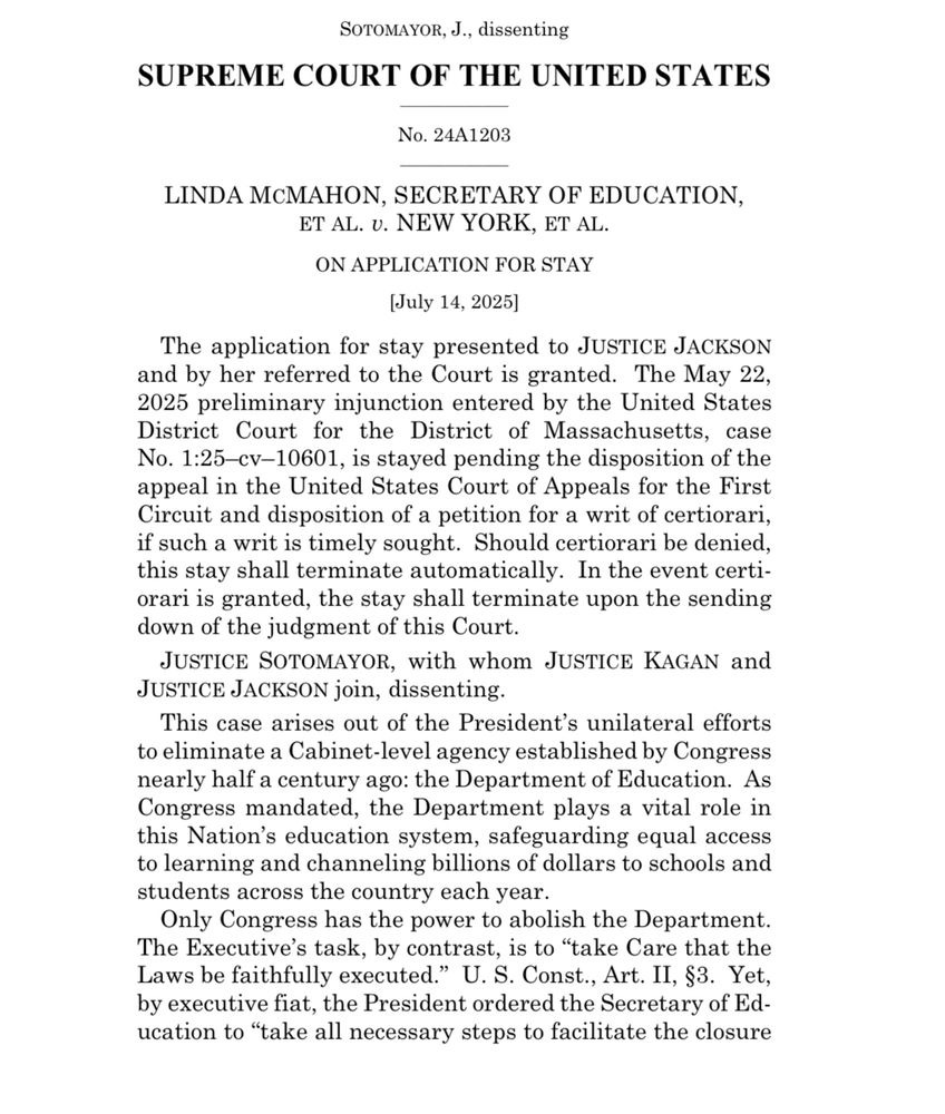 SUPREME COURT OF THE UNITED STATES
No. 24A1203
LINDA MCMAHON, SECRETARY OF EDUCATION, ET AL. v. NEW YORK, ET AL.
ON APPLICATION FOR STAY
(July 14, 2025]
The application for stay presented to JUSTICE JACKSON and by her referred to the Court is granted. The May 22, 2025 preliminary injunction entered by the United States District Court for the District of Massachusetts, case No. 1:25-cv-10601, is stayed pending the disposition of the appeal in the United States Court of Appeals for the First Circuit and disposition of a petition for a writ of certiorari, if such a writ is timely sought. Should certiorari be denied, this stay shall terminate automatically. In the event certiorari is granted, the stay shall terminate upon the sending down of the judgment of this Court.
JUSTICE SOTOMAYOR, with whom JUSTICE KAGAN and
JUSTICE JACKSON join, dissenting.
This case arises out of the President's unilateral efforts to eliminate a Cabinet-level agency established by Congress nearly half a century ago: the Department of Education. As Congress mandated, the Department plays a vital role in this Nation's education system, safeguarding equal access to learning and channeling billions of dollars to schools and students across the country each year.
Only Congress has the power to abolish the Department.
The Executive's task, by contrast, is to "take Care that the Laws be faithfully executed." U. S. Const., Art. II, §3. Yet, by executive fiat, the President ordered the Secretary of Education to "take all necessary steps to facilitate the closure