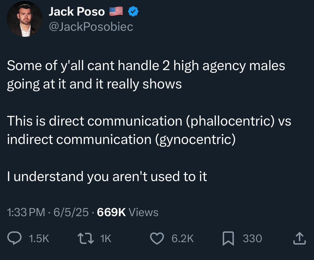 Jack Poso
@JackPosobiec
Some of y'all cant handle 2 high agency males going at it and it really shows
This is direct communication (phallocentric) vs indirect communication (gynocentric)
I understand you aren't used to it
1:33 PM • 6/5/25 • 669K Views
1.5K
2 1K
6.2K
330